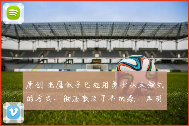 原创 老鹰似乎已经用勇士从未做到的方式,彻底激活了乔纳森・库明加