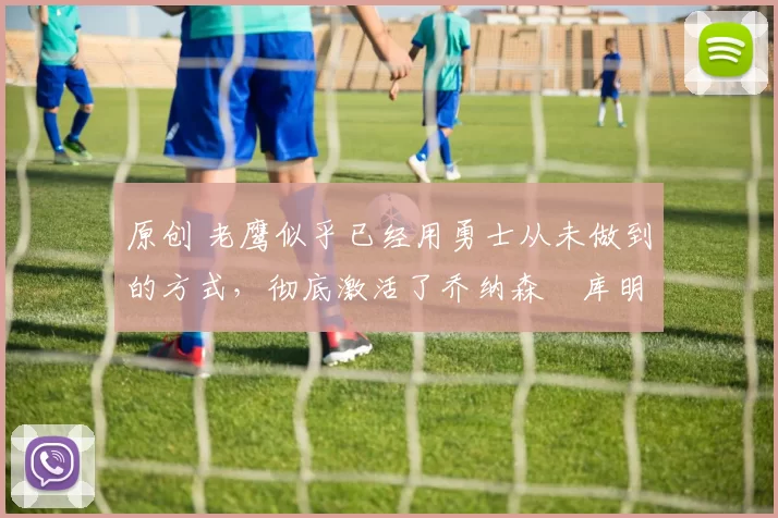 原创 老鹰似乎已经用勇士从未做到的方式，彻底激活了乔纳森・库明加