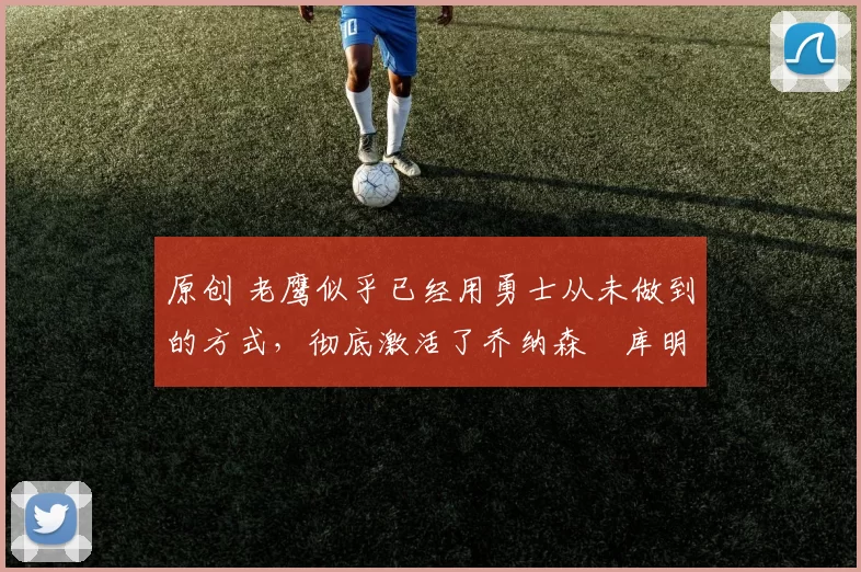 原创 老鹰似乎已经用勇士从未做到的方式，彻底激活了乔纳森・库明加