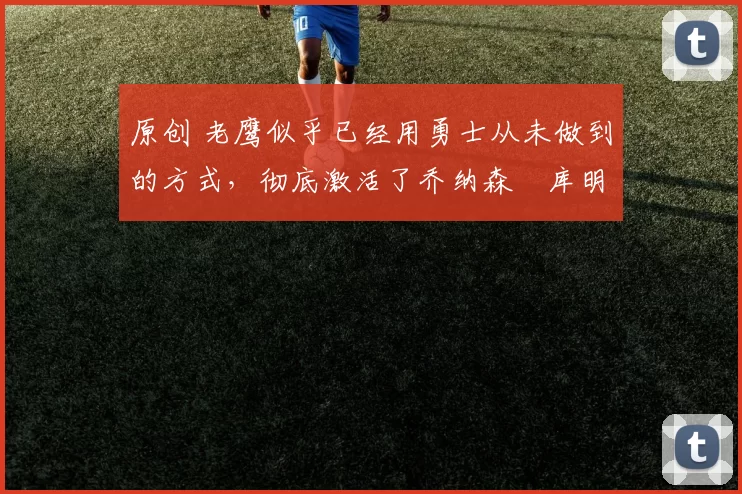 原创 老鹰似乎已经用勇士从未做到的方式,彻底激活了乔纳森・库明加