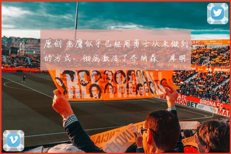 原创 老鹰似乎已经用勇士从未做到的方式,彻底激活了乔纳森・库明加