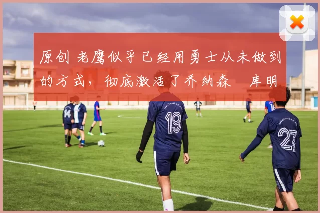 原创 老鹰似乎已经用勇士从未做到的方式,彻底激活了乔纳森・库明加