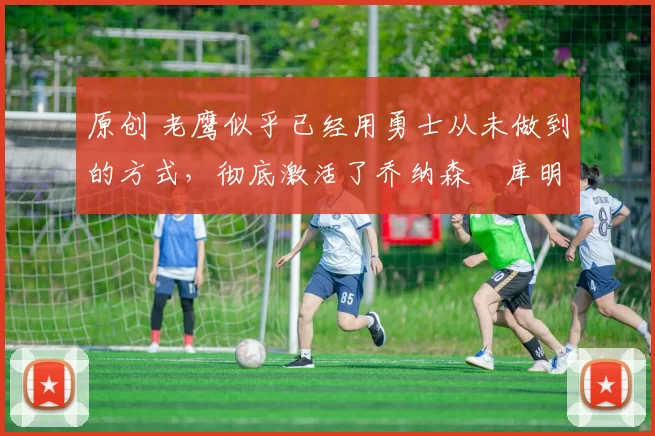 原创 老鹰似乎已经用勇士从未做到的方式,彻底激活了乔纳森・库明加