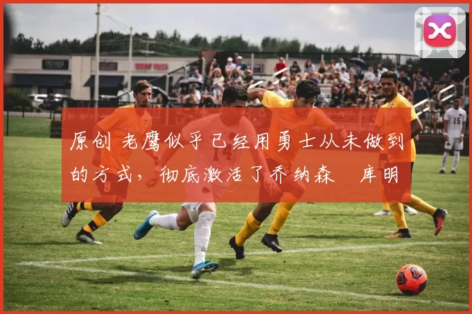 原创 老鹰似乎已经用勇士从未做到的方式,彻底激活了乔纳森・库明加