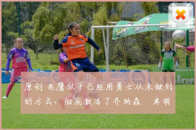 原创 老鹰似乎已经用勇士从未做到的方式,彻底激活了乔纳森・库明加