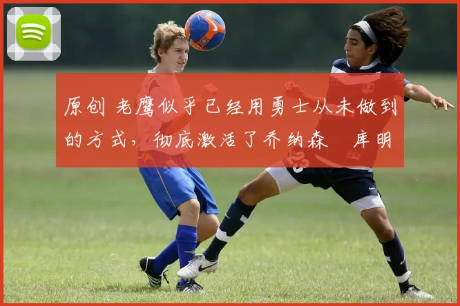 原创 老鹰似乎已经用勇士从未做到的方式,彻底激活了乔纳森・库明加