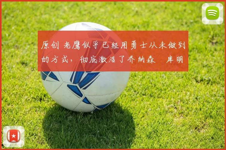 原创 老鹰似乎已经用勇士从未做到的方式，彻底激活了乔纳森・库明加