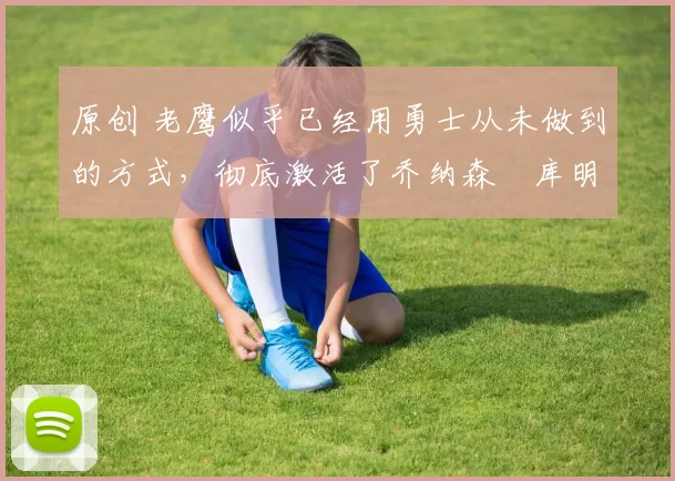 原创 老鹰似乎已经用勇士从未做到的方式，彻底激活了乔纳森・库明加