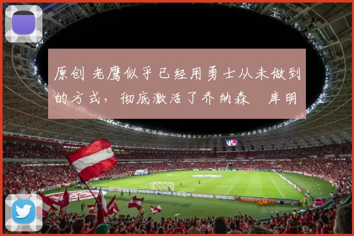 原创 老鹰似乎已经用勇士从未做到的方式，彻底激活了乔纳森・库明加