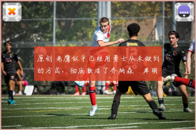 原创 老鹰似乎已经用勇士从未做到的方式，彻底激活了乔纳森・库明加