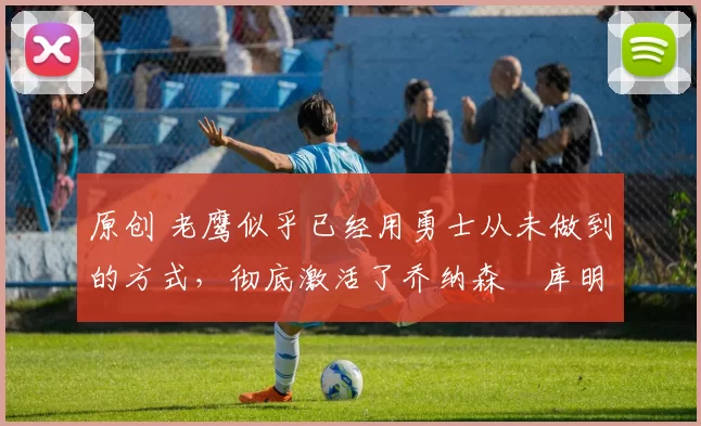 原创 老鹰似乎已经用勇士从未做到的方式,彻底激活了乔纳森・库明加