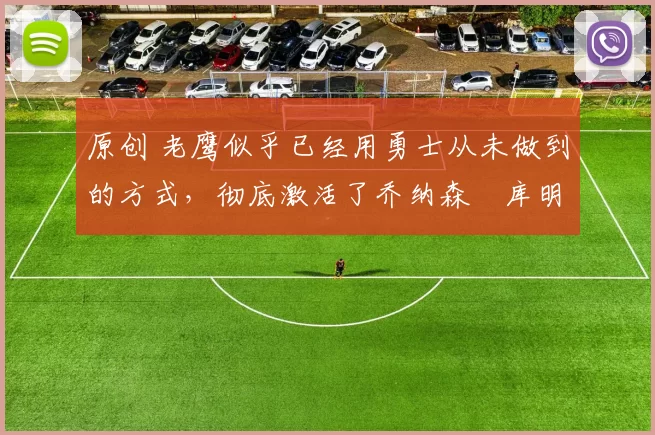 原创 老鹰似乎已经用勇士从未做到的方式，彻底激活了乔纳森・库明加