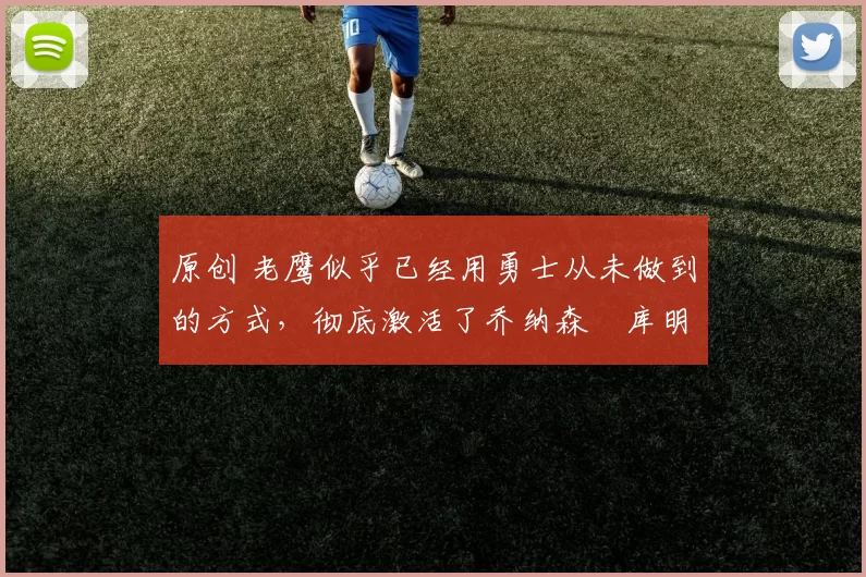 原创 老鹰似乎已经用勇士从未做到的方式，彻底激活了乔纳森・库明加