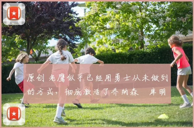 原创 老鹰似乎已经用勇士从未做到的方式，彻底激活了乔纳森・库明加