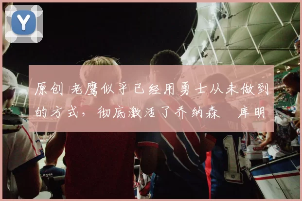 原创 老鹰似乎已经用勇士从未做到的方式，彻底激活了乔纳森・库明加