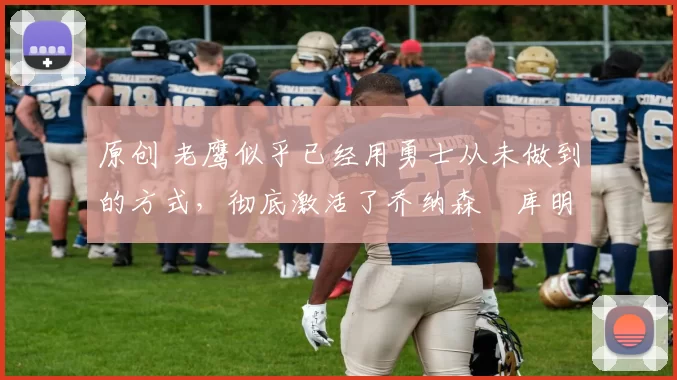 原创 老鹰似乎已经用勇士从未做到的方式,彻底激活了乔纳森・库明加