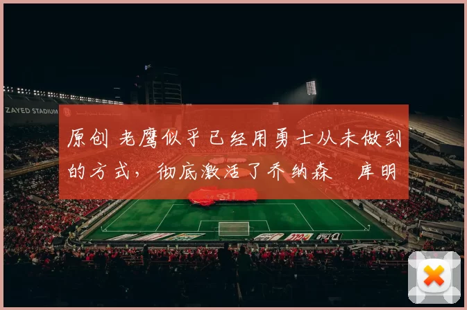 原创 老鹰似乎已经用勇士从未做到的方式，彻底激活了乔纳森・库明加