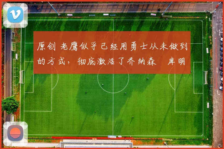 原创 老鹰似乎已经用勇士从未做到的方式，彻底激活了乔纳森・库明加