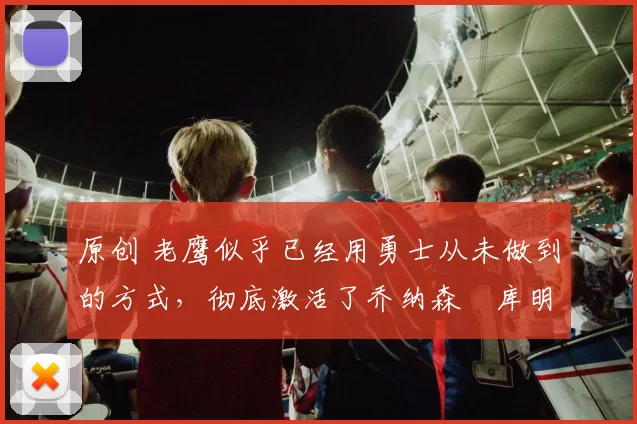 原创 老鹰似乎已经用勇士从未做到的方式,彻底激活了乔纳森・库明加