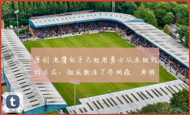 原创 老鹰似乎已经用勇士从未做到的方式，彻底激活了乔纳森・库明加