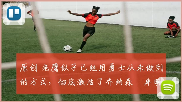 原创 老鹰似乎已经用勇士从未做到的方式，彻底激活了乔纳森・库明加