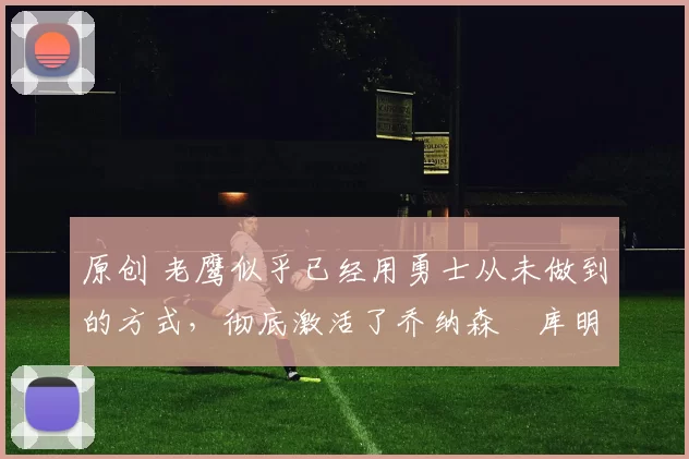 原创 老鹰似乎已经用勇士从未做到的方式,彻底激活了乔纳森・库明加