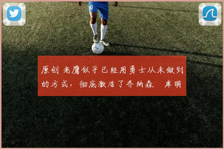 原创 老鹰似乎已经用勇士从未做到的方式,彻底激活了乔纳森・库明加