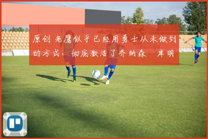 原创 老鹰似乎已经用勇士从未做到的方式,彻底激活了乔纳森・库明加