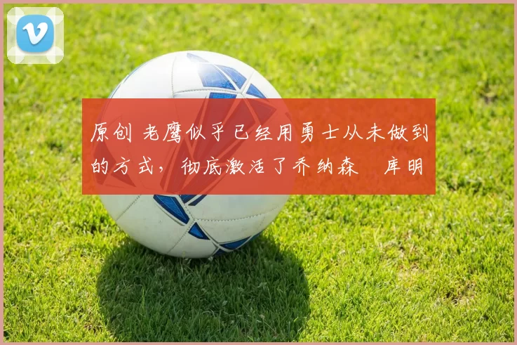 原创 老鹰似乎已经用勇士从未做到的方式,彻底激活了乔纳森・库明加