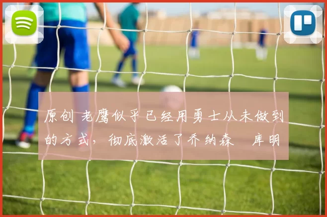 原创 老鹰似乎已经用勇士从未做到的方式，彻底激活了乔纳森・库明加