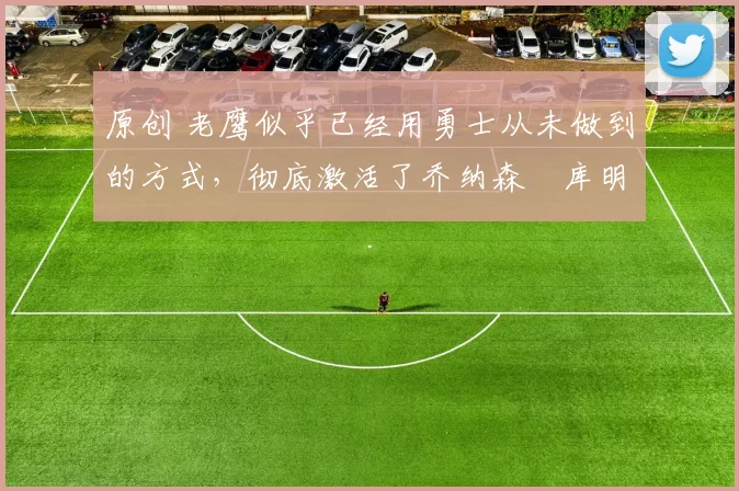 原创 老鹰似乎已经用勇士从未做到的方式，彻底激活了乔纳森・库明加