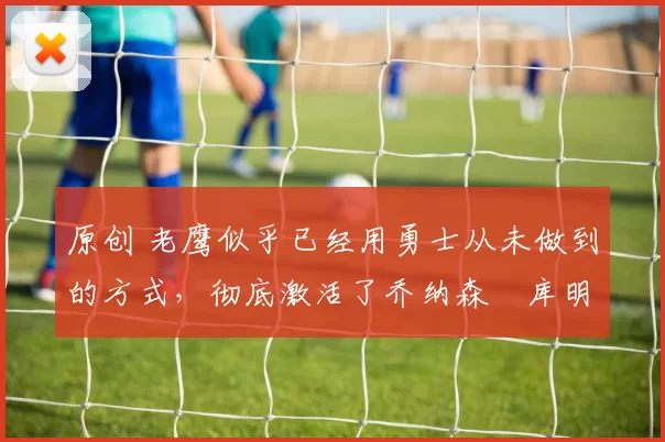 原创 老鹰似乎已经用勇士从未做到的方式，彻底激活了乔纳森・库明加