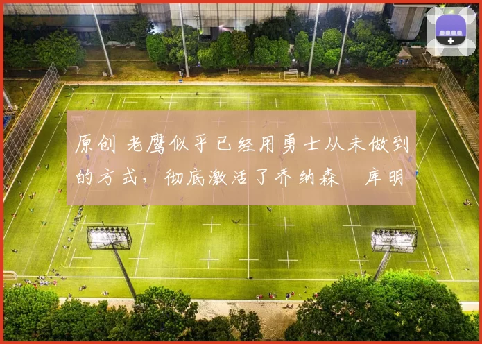 原创 老鹰似乎已经用勇士从未做到的方式，彻底激活了乔纳森・库明加