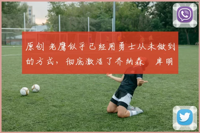 原创 老鹰似乎已经用勇士从未做到的方式，彻底激活了乔纳森・库明加