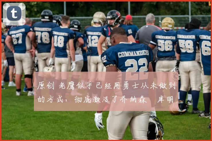 原创 老鹰似乎已经用勇士从未做到的方式，彻底激活了乔纳森・库明加
