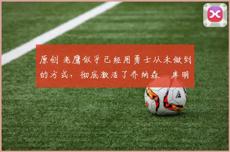 原创 老鹰似乎已经用勇士从未做到的方式,彻底激活了乔纳森・库明加