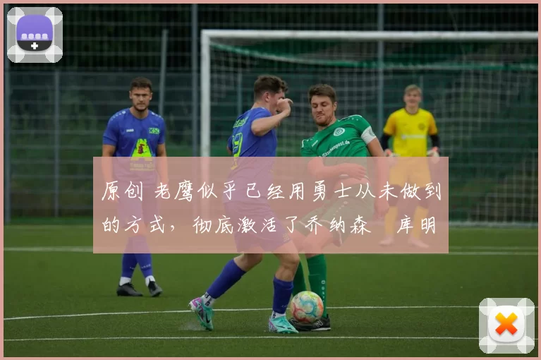 原创 老鹰似乎已经用勇士从未做到的方式，彻底激活了乔纳森・库明加