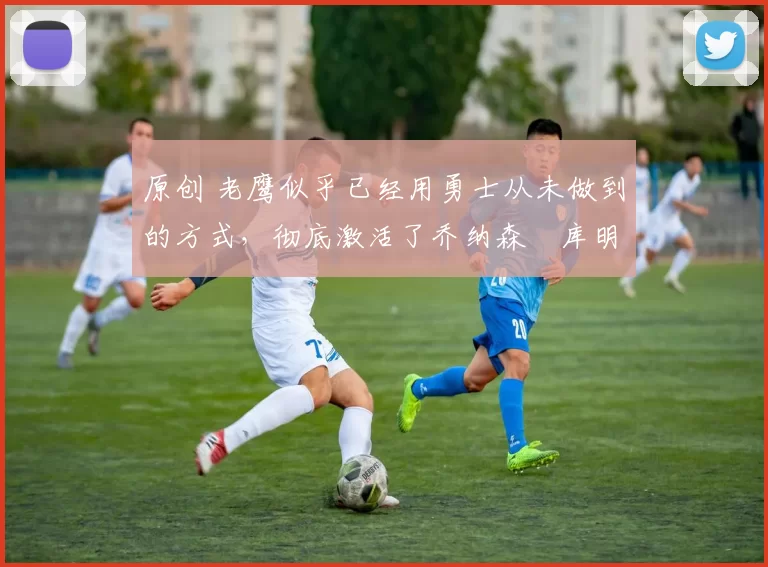 原创 老鹰似乎已经用勇士从未做到的方式,彻底激活了乔纳森・库明加