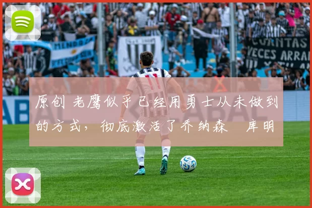 原创 老鹰似乎已经用勇士从未做到的方式，彻底激活了乔纳森・库明加