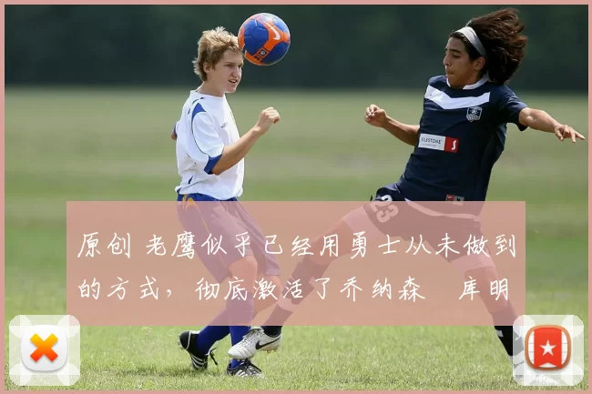 原创 老鹰似乎已经用勇士从未做到的方式,彻底激活了乔纳森・库明加