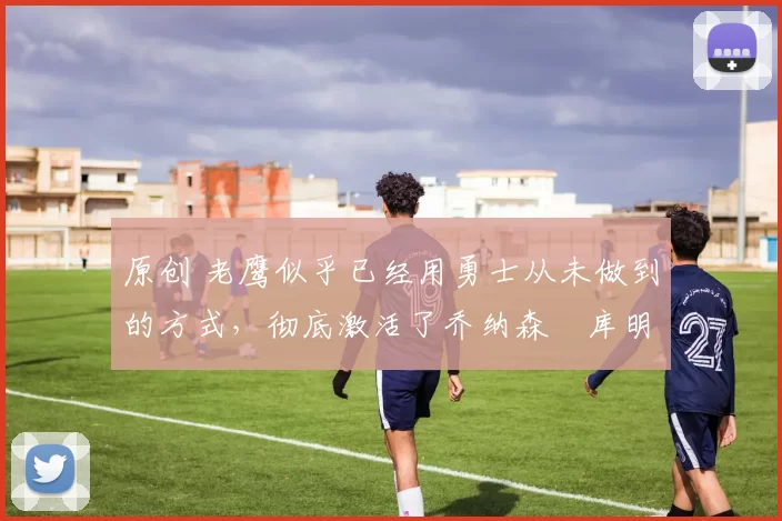 原创 老鹰似乎已经用勇士从未做到的方式,彻底激活了乔纳森・库明加