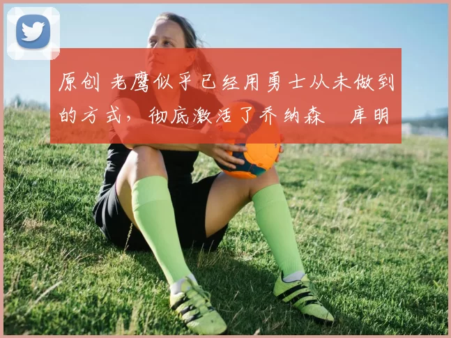 原创 老鹰似乎已经用勇士从未做到的方式,彻底激活了乔纳森・库明加