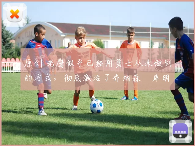 原创 老鹰似乎已经用勇士从未做到的方式，彻底激活了乔纳森・库明加