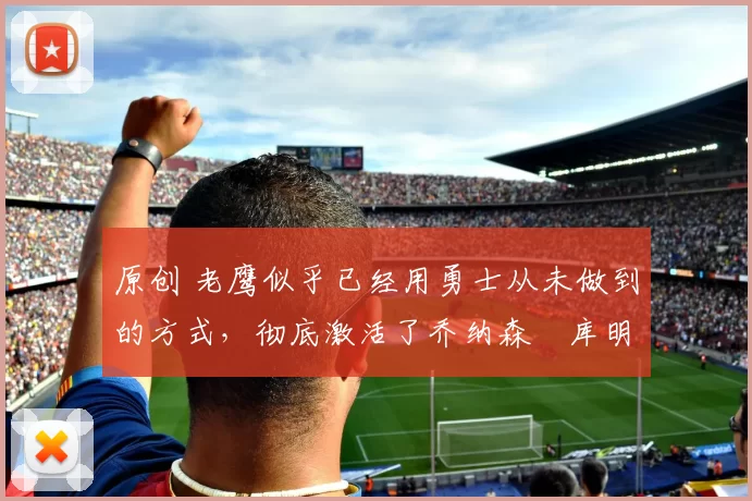 原创 老鹰似乎已经用勇士从未做到的方式，彻底激活了乔纳森・库明加