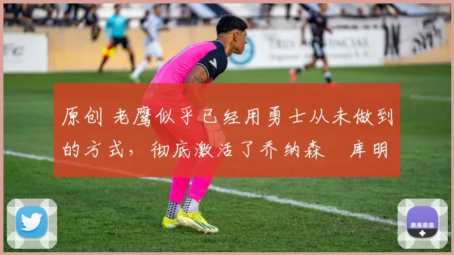 原创 老鹰似乎已经用勇士从未做到的方式，彻底激活了乔纳森・库明加