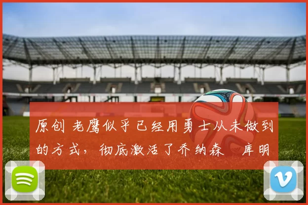 原创 老鹰似乎已经用勇士从未做到的方式,彻底激活了乔纳森・库明加