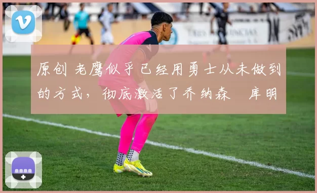 原创 老鹰似乎已经用勇士从未做到的方式,彻底激活了乔纳森・库明加