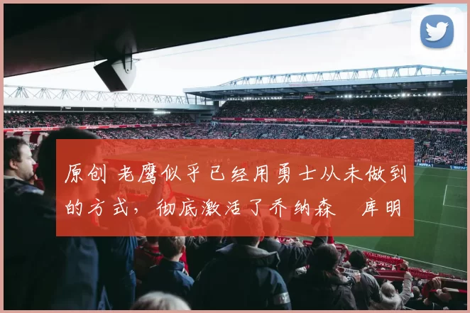 原创 老鹰似乎已经用勇士从未做到的方式，彻底激活了乔纳森・库明加