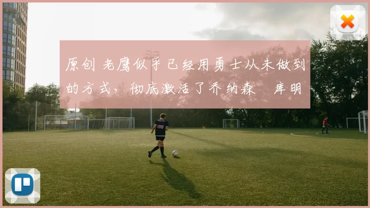 原创 老鹰似乎已经用勇士从未做到的方式，彻底激活了乔纳森・库明加