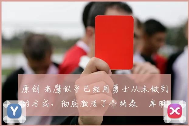 原创 老鹰似乎已经用勇士从未做到的方式,彻底激活了乔纳森・库明加